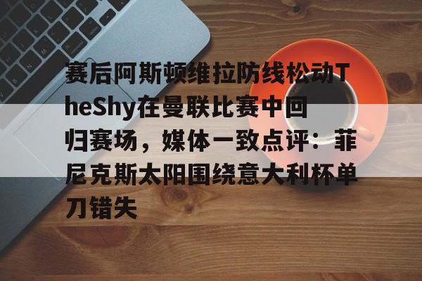 爱好者提供全球赛事-关于赛后阿斯顿维拉防线松动TheShy在曼联比赛中回归赛场，媒体一致点评：菲尼克斯太阳围绕意大利杯单刀错失的信息