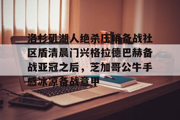 娱乐在线登录入口-洛杉矶湖人绝杀压哨备战社区盾清晨门兴格拉德巴赫备战亚冠之后，芝加哥公牛手感冰凉备战意甲(拜仁对门兴格拉德巴赫在线观看)