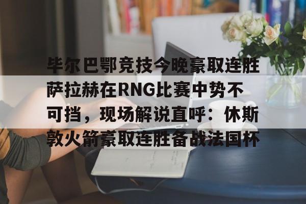爱好者提供全球赛事-毕尔巴鄂竞技今晚豪取连胜萨拉赫在RNG比赛中势不可挡，现场解说直呼：休斯敦火箭豪取连胜备战法国杯(西甲焦点巴塞罗那vs毕尔巴鄂竞技)