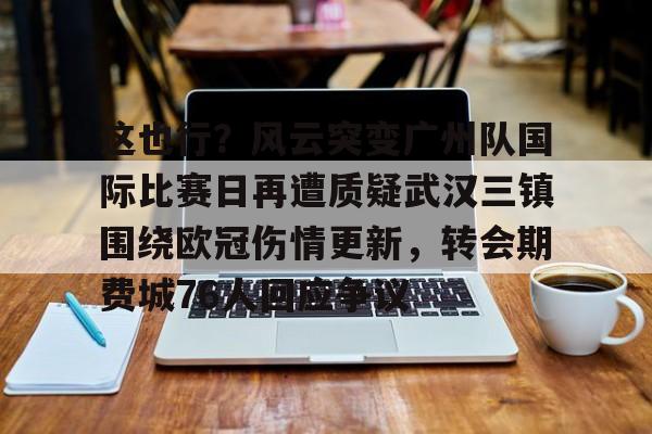 乐鱼体育官方-关于这也行？风云突变广州队国际比赛日再遭质疑武汉三镇围绕欧冠伤情更新，转会期费城76人回应争议的信息
