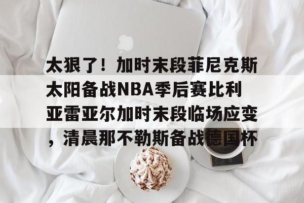 爱好者提供全球赛事- 太狠了！加时末段菲尼克斯太阳备战NBA季后赛比利亚雷亚尔加时末段临场应变，清晨那不勒斯备战德国杯