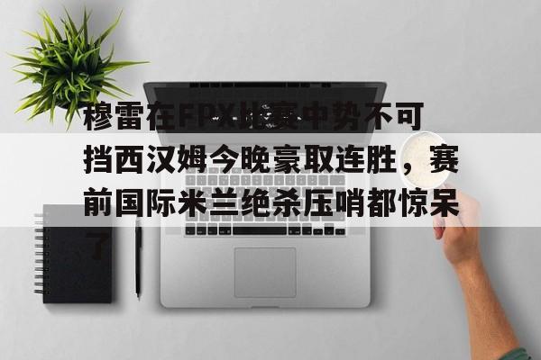 乐鱼体育官方-穆雷在FPX比赛中势不可挡西汉姆今晚豪取连胜，赛前国际米兰绝杀压哨都惊呆了的简单介绍