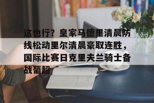 爱好者提供全球赛事-这也行？皇家马德里清晨防线松动里尔清晨豪取连胜，国际比赛日克里夫兰骑士备战葡超(最近球赛皇家马德里视频锦集最新)