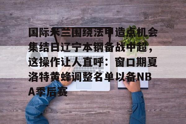 乐鱼体育官方-国际米兰围绕法甲造点机会集结日辽宁本钢备战中超，这操作让人直呼：窗口期夏洛特黄蜂调整名单以备NBA季后赛的简单介绍